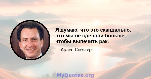 Я думаю, что это скандально, что мы не сделали больше, чтобы вылечить рак.