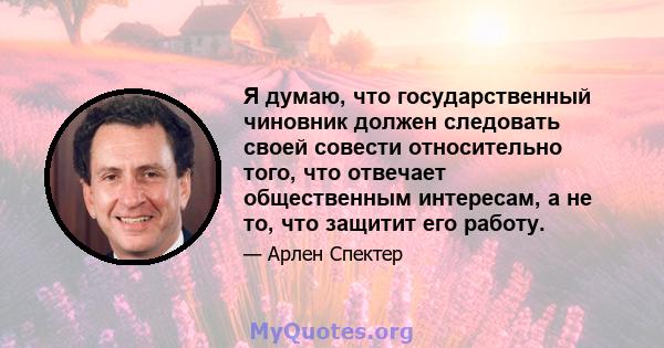 Я думаю, что государственный чиновник должен следовать своей совести относительно того, что отвечает общественным интересам, а не то, что защитит его работу.