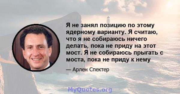 Я не занял позицию по этому ядерному варианту. Я считаю, что я не собираюсь ничего делать, пока не приду на этот мост. Я не собираюсь прыгать с моста, пока не приду к нему