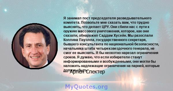 Я занимал пост председателя разведывательного комитета. Позвольте мне сказать вам, что трудно выяснить, что делает ЦРУ. Они сбили нас с пути к оружию массового уничтожения, которое, как они сказали, обнаружил Саддам