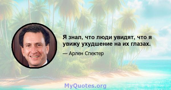 Я знал, что люди увидят, что я увижу ухудшение на их глазах.