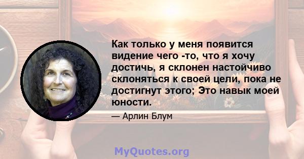 Как только у меня появится видение чего -то, что я хочу достичь, я склонен настойчиво склоняться к своей цели, пока не достигнут этого; Это навык моей юности.