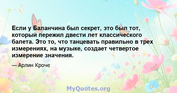 Если у Баланчина был секрет, это был тот, который пережил двести лет классического балета. Это то, что танцевать правильно в трех измерениях, на музыке, создает четвертое измерение значения.