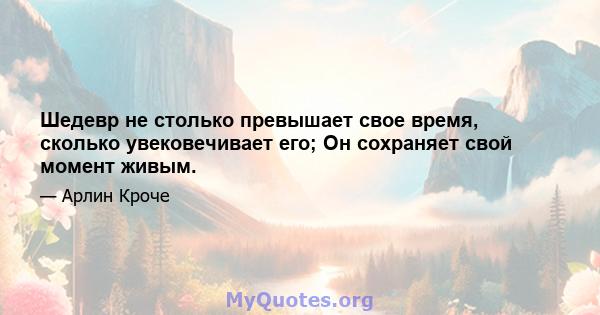 Шедевр не столько превышает свое время, сколько увековечивает его; Он сохраняет свой момент живым.