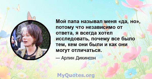 Мой папа называл меня «да, но», потому что независимо от ответа, я всегда хотел исследовать, почему все было тем, кем они были и как они могут отличаться.