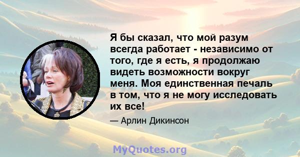 Я бы сказал, что мой разум всегда работает - независимо от того, где я есть, я продолжаю видеть возможности вокруг меня. Моя единственная печаль в том, что я не могу исследовать их все!