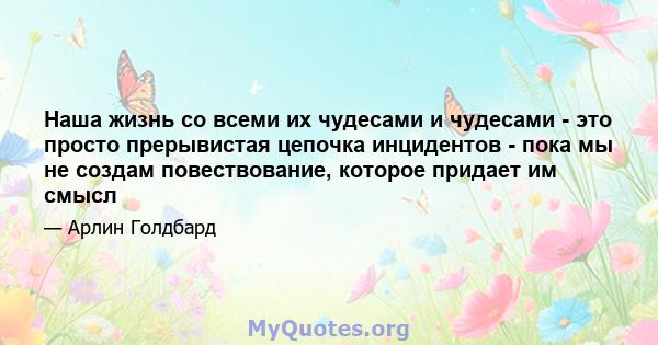 Наша жизнь со всеми их чудесами и чудесами - это просто прерывистая цепочка инцидентов - пока мы не создам повествование, которое придает им смысл