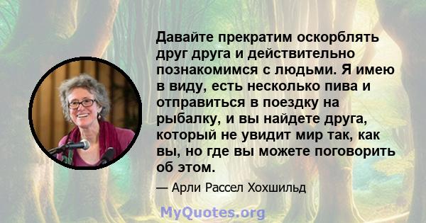 Давайте прекратим оскорблять друг друга и действительно познакомимся с людьми. Я имею в виду, есть несколько пива и отправиться в поездку на рыбалку, и вы найдете друга, который не увидит мир так, как вы, но где вы