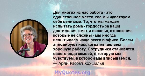 Для многих из нас работа - это единственное место, где мы чувствуем себя ценными. То, что мы жаждем испытать дома - гордость за наши достижения, смех и веселье, отношения, которые не сложны - мы иногда испытываем чаще