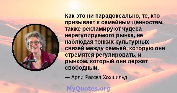 Как это ни парадоксально, те, кто призывает к семейным ценностям, также рекламируют чудеса нерегулируемого рынка, не наблюдая тонких культурных связей между семьей, которую они стремятся регулировать, и рынком, который