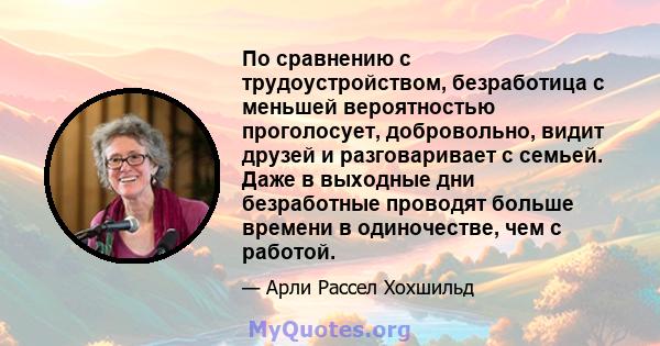 По сравнению с трудоустройством, безработица с меньшей вероятностью проголосует, добровольно, видит друзей и разговаривает с семьей. Даже в выходные дни безработные проводят больше времени в одиночестве, чем с работой.