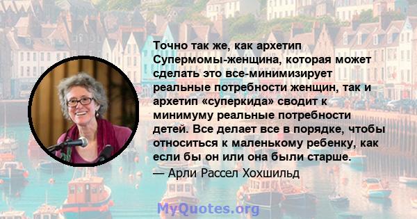 Точно так же, как архетип Супермомы-женщина, которая может сделать это все-минимизирует реальные потребности женщин, так и архетип «суперкида» сводит к минимуму реальные потребности детей. Все делает все в порядке,