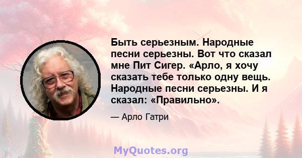 Быть серьезным. Народные песни серьезны. Вот что сказал мне Пит Сигер. «Арло, я хочу сказать тебе только одну вещь. Народные песни серьезны. И я сказал: «Правильно».