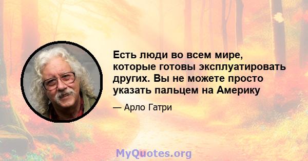 Есть люди во всем мире, которые готовы эксплуатировать других. Вы не можете просто указать пальцем на Америку