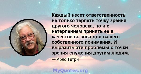 Каждый несет ответственность не только терпеть точку зрения другого человека, но и с нетерпением принять ее в качестве вызова для вашего собственного понимания. И выразить эти проблемы с точки зрения служения другим