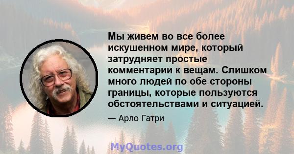 Мы живем во все более искушенном мире, который затрудняет простые комментарии к вещам. Слишком много людей по обе стороны границы, которые пользуются обстоятельствами и ситуацией.