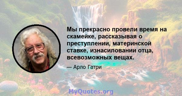 Мы прекрасно провели время на скамейке, рассказывая о преступлении, материнской ставке, изнасиловании отца, всевозможных вещах.