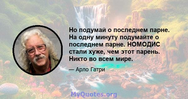 Но подумай о последнем парне. На одну минуту подумайте о последнем парне. НОМОДИС стали хуже, чем этот парень. Никто во всем мире.