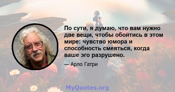 По сути, я думаю, что вам нужно две вещи, чтобы обойтись в этом мире: чувство юмора и способность смеяться, когда ваше эго разрушено.