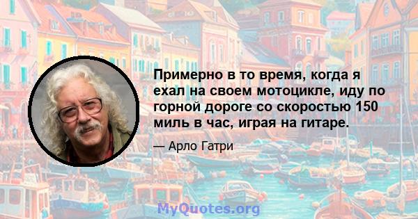 Примерно в то время, когда я ехал на своем мотоцикле, иду по горной дороге со скоростью 150 миль в час, играя на гитаре.