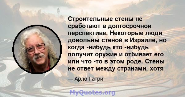 Строительные стены не сработают в долгосрочной перспективе. Некоторые люди довольны стеной в Израиле, но когда -нибудь кто -нибудь получит оружие и отбивает его или что -то в этом роде. Стены не ответ между странами,