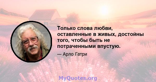 Только слова любви, оставленные в живых, достойны того, чтобы быть не потраченными впустую.