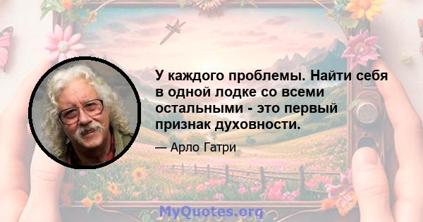 У каждого проблемы. Найти себя в одной лодке со всеми остальными - это первый признак духовности.