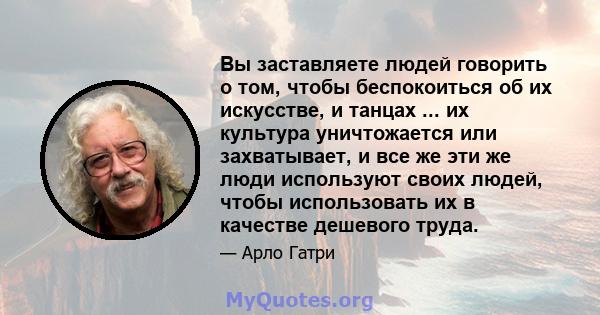 Вы заставляете людей говорить о том, чтобы беспокоиться об их искусстве, и танцах ... их культура уничтожается или захватывает, и все же эти же люди используют своих людей, чтобы использовать их в качестве дешевого