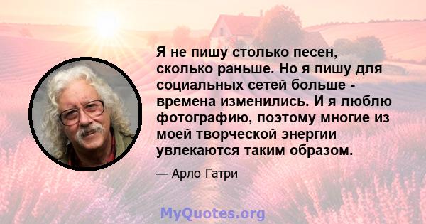 Я не пишу столько песен, сколько раньше. Но я пишу для социальных сетей больше - времена изменились. И я люблю фотографию, поэтому многие из моей творческой энергии увлекаются таким образом.