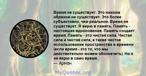 Время не существует. Это никоим образом не существует. Это более субъективно, чем реальное. Время не существует. Я верю в память. Память - настоящее вдохновение. Память создает время. Память - это чистая сила. Чистая