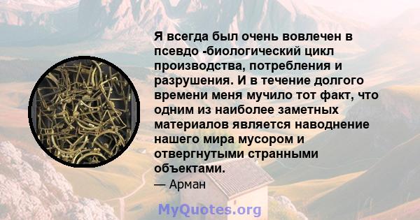 Я всегда был очень вовлечен в псевдо -биологический цикл производства, потребления и разрушения. И в течение долгого времени меня мучило тот факт, что одним из наиболее заметных материалов является наводнение нашего