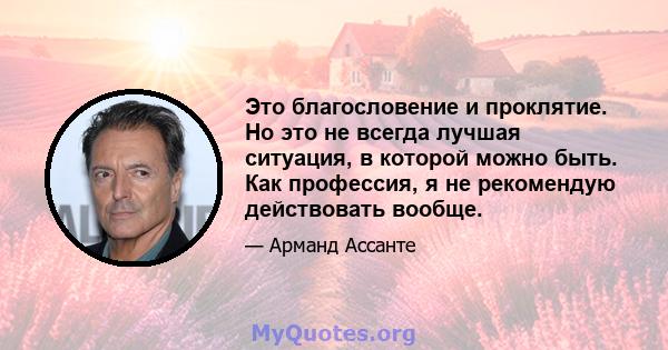 Это благословение и проклятие. Но это не всегда лучшая ситуация, в которой можно быть. Как профессия, я не рекомендую действовать вообще.