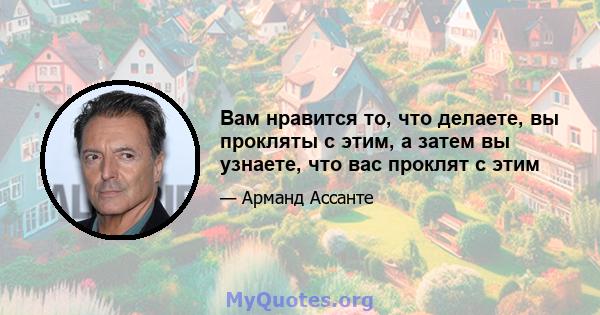 Вам нравится то, что делаете, вы прокляты с этим, а затем вы узнаете, что вас проклят с этим