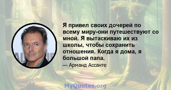 Я привел своих дочерей по всему миру-они путешествуют со мной. Я вытаскиваю их из школы, чтобы сохранить отношения. Когда я дома, я большой папа.