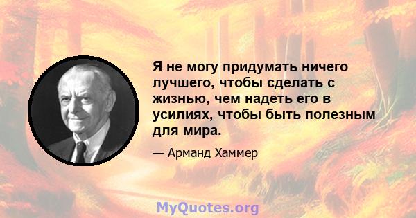 Я не могу придумать ничего лучшего, чтобы сделать с жизнью, чем надеть его в усилиях, чтобы быть полезным для мира.