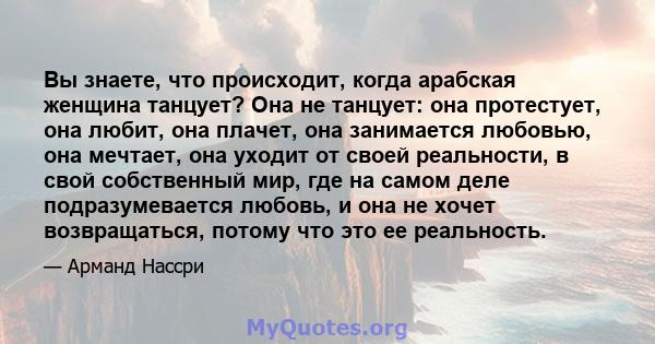 Вы знаете, что происходит, когда арабская женщина танцует? Она не танцует: она протестует, она любит, она плачет, она занимается любовью, она мечтает, она уходит от своей реальности, в свой собственный мир, где на самом 