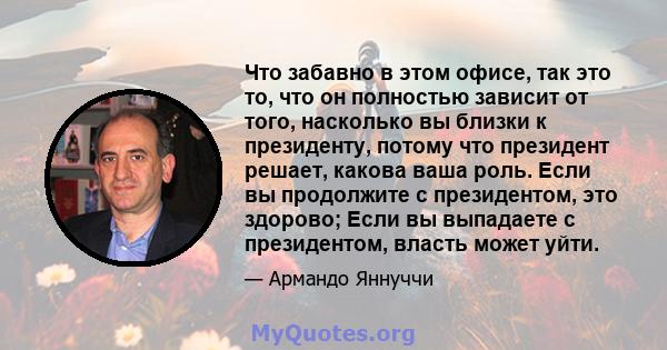 Что забавно в этом офисе, так это то, что он полностью зависит от того, насколько вы близки к президенту, потому что президент решает, какова ваша роль. Если вы продолжите с президентом, это здорово; Если вы выпадаете с 