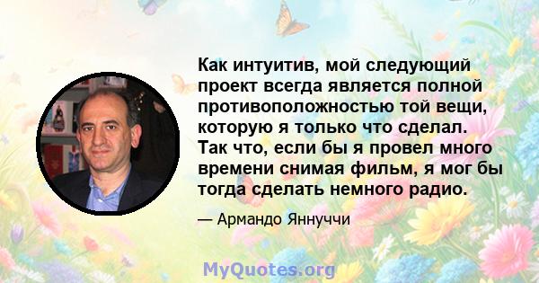 Как интуитив, мой следующий проект всегда является полной противоположностью той вещи, которую я только что сделал. Так что, если бы я провел много времени снимая фильм, я мог бы тогда сделать немного радио.