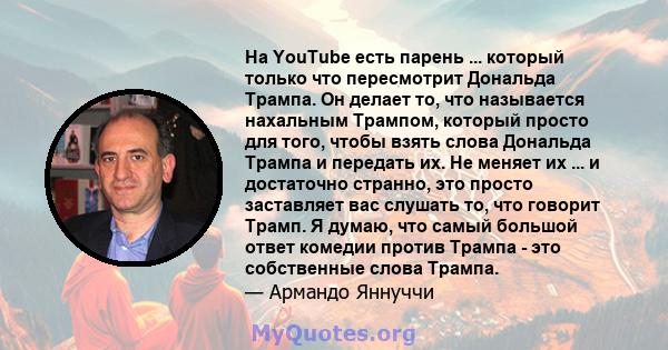 На YouTube есть парень ... который только что пересмотрит Дональда Трампа. Он делает то, что называется нахальным Трампом, который просто для того, чтобы взять слова Дональда Трампа и передать их. Не меняет их ... и