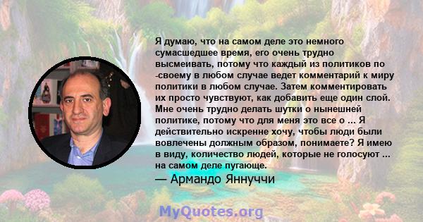 Я думаю, что на самом деле это немного сумасшедшее время, его очень трудно высмеивать, потому что каждый из политиков по -своему в любом случае ведет комментарий к миру политики в любом случае. Затем комментировать их