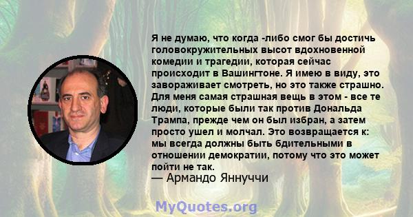 Я не думаю, что когда -либо смог бы достичь головокружительных высот вдохновенной комедии и трагедии, которая сейчас происходит в Вашингтоне. Я имею в виду, это завораживает смотреть, но это также страшно. Для меня