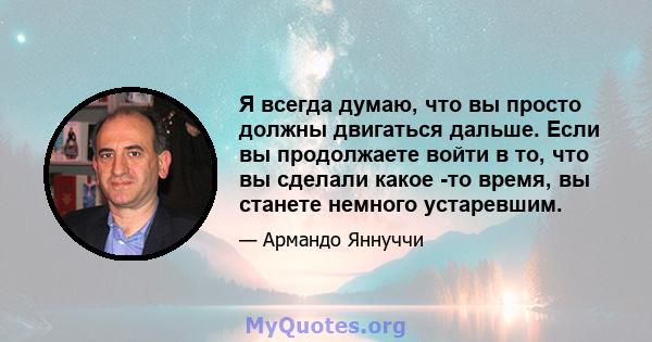 Я всегда думаю, что вы просто должны двигаться дальше. Если вы продолжаете войти в то, что вы сделали какое -то время, вы станете немного устаревшим.