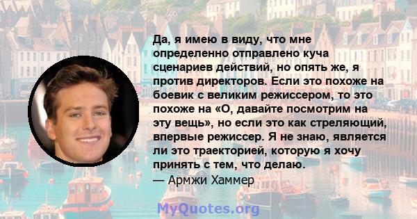 Да, я имею в виду, что мне определенно отправлено куча сценариев действий, но опять же, я против директоров. Если это похоже на боевик с великим режиссером, то это похоже на «О, давайте посмотрим на эту вещь», но если