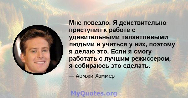 Мне повезло. Я действительно приступил к работе с удивительными талантливыми людьми и учиться у них, поэтому я делаю это. Если я смогу работать с лучшим режиссером, я собираюсь это сделать.