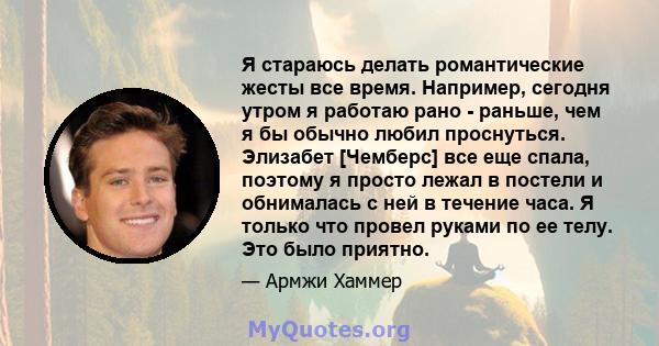 Я стараюсь делать романтические жесты все время. Например, сегодня утром я работаю рано - раньше, чем я бы обычно любил проснуться. Элизабет [Чемберс] все еще спала, поэтому я просто лежал в постели и обнималась с ней в 