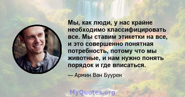 Мы, как люди, у нас крайне необходимо классифицировать все. Мы ставим этикетки на все, и это совершенно понятная потребность, потому что мы животные, и нам нужно понять порядок и где вписаться.