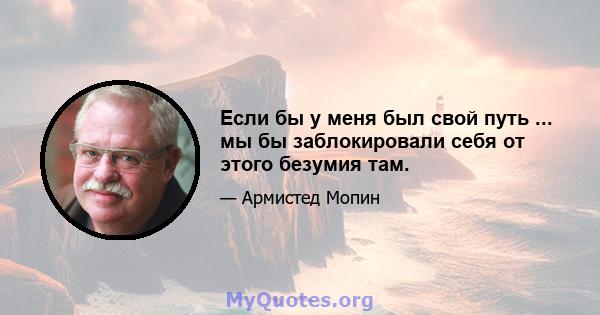 Если бы у меня был свой путь ... мы бы заблокировали себя от этого безумия там.