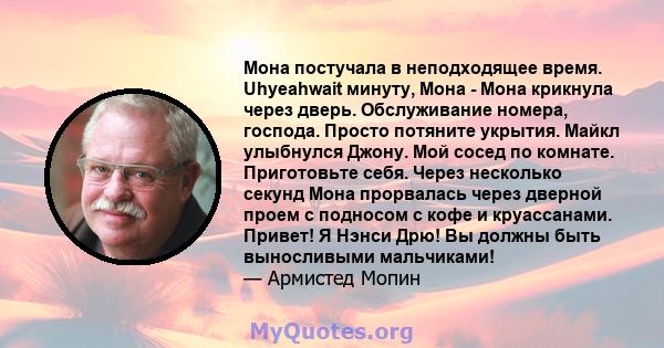 Мона постучала в неподходящее время. Uhyeahwait минуту, Мона - Мона крикнула через дверь. Обслуживание номера, господа. Просто потяните укрытия. Майкл улыбнулся Джону. Мой сосед по комнате. Приготовьте себя. Через