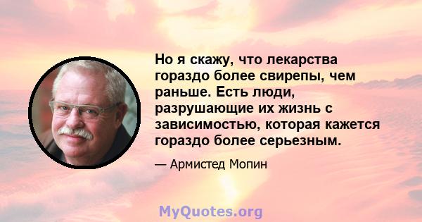 Но я скажу, что лекарства гораздо более свирепы, чем раньше. Есть люди, разрушающие их жизнь с зависимостью, которая кажется гораздо более серьезным.