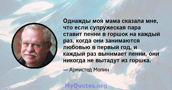 Однажды моя мама сказала мне, что если супружеская пара ставит пенни в горшок на каждый раз, когда они занимаются любовью в первый год, и каждый раз вынимает пенни, они никогда не вытадут из горшка.